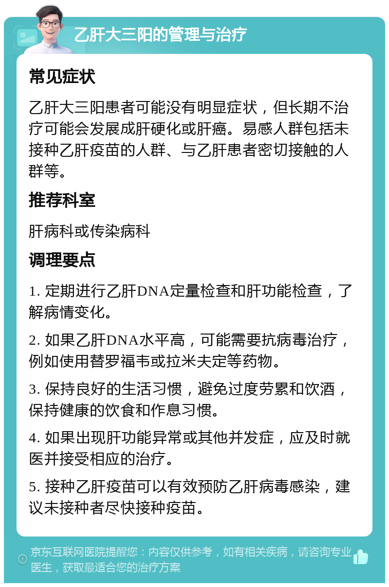 乙肝大三阳的管理与治疗 常见症状 乙肝大三阳患者可能没有明显症状，但长期不治疗可能会发展成肝硬化或肝癌。易感人群包括未接种乙肝疫苗的人群、与乙肝患者密切接触的人群等。 推荐科室 肝病科或传染病科 调理要点 1. 定期进行乙肝DNA定量检查和肝功能检查，了解病情变化。 2. 如果乙肝DNA水平高，可能需要抗病毒治疗，例如使用替罗福韦或拉米夫定等药物。 3. 保持良好的生活习惯，避免过度劳累和饮酒，保持健康的饮食和作息习惯。 4. 如果出现肝功能异常或其他并发症，应及时就医并接受相应的治疗。 5. 接种乙肝疫苗可以有效预防乙肝病毒感染，建议未接种者尽快接种疫苗。