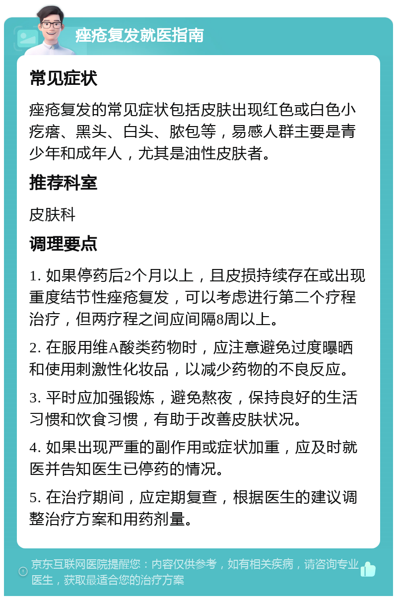 痤疮复发就医指南 常见症状 痤疮复发的常见症状包括皮肤出现红色或白色小疙瘩、黑头、白头、脓包等，易感人群主要是青少年和成年人，尤其是油性皮肤者。 推荐科室 皮肤科 调理要点 1. 如果停药后2个月以上，且皮损持续存在或出现重度结节性痤疮复发，可以考虑进行第二个疗程治疗，但两疗程之间应间隔8周以上。 2. 在服用维A酸类药物时，应注意避免过度曝晒和使用刺激性化妆品，以减少药物的不良反应。 3. 平时应加强锻炼，避免熬夜，保持良好的生活习惯和饮食习惯，有助于改善皮肤状况。 4. 如果出现严重的副作用或症状加重，应及时就医并告知医生已停药的情况。 5. 在治疗期间，应定期复查，根据医生的建议调整治疗方案和用药剂量。