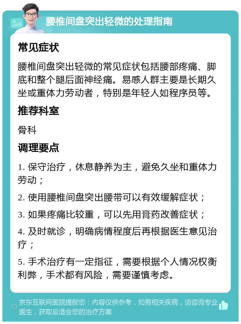 腰椎间盘突出轻微的处理指南 常见症状 腰椎间盘突出轻微的常见症状包括腰部疼痛、脚底和整个腿后面神经痛。易感人群主要是长期久坐或重体力劳动者，特别是年轻人如程序员等。 推荐科室 骨科 调理要点 1. 保守治疗，休息静养为主，避免久坐和重体力劳动； 2. 使用腰椎间盘突出腰带可以有效缓解症状； 3. 如果疼痛比较重，可以先用膏药改善症状； 4. 及时就诊，明确病情程度后再根据医生意见治疗； 5. 手术治疗有一定指征，需要根据个人情况权衡利弊，手术都有风险，需要谨慎考虑。