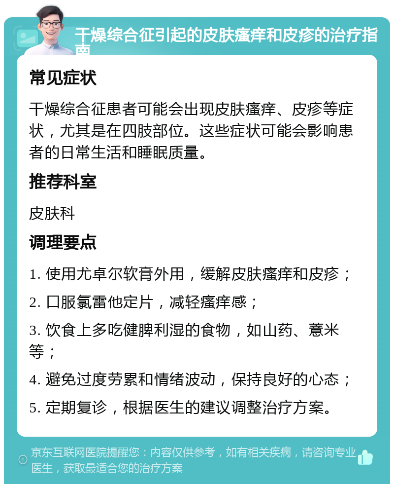 干燥综合征引起的皮肤瘙痒和皮疹的治疗指南 常见症状 干燥综合征患者可能会出现皮肤瘙痒、皮疹等症状，尤其是在四肢部位。这些症状可能会影响患者的日常生活和睡眠质量。 推荐科室 皮肤科 调理要点 1. 使用尤卓尔软膏外用，缓解皮肤瘙痒和皮疹； 2. 口服氯雷他定片，减轻瘙痒感； 3. 饮食上多吃健脾利湿的食物，如山药、薏米等； 4. 避免过度劳累和情绪波动，保持良好的心态； 5. 定期复诊，根据医生的建议调整治疗方案。