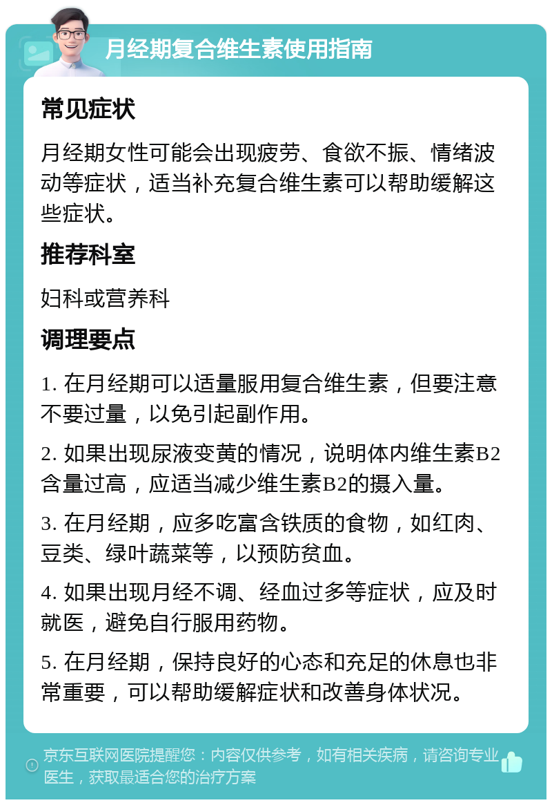 月经期复合维生素使用指南 常见症状 月经期女性可能会出现疲劳、食欲不振、情绪波动等症状，适当补充复合维生素可以帮助缓解这些症状。 推荐科室 妇科或营养科 调理要点 1. 在月经期可以适量服用复合维生素，但要注意不要过量，以免引起副作用。 2. 如果出现尿液变黄的情况，说明体内维生素B2含量过高，应适当减少维生素B2的摄入量。 3. 在月经期，应多吃富含铁质的食物，如红肉、豆类、绿叶蔬菜等，以预防贫血。 4. 如果出现月经不调、经血过多等症状，应及时就医，避免自行服用药物。 5. 在月经期，保持良好的心态和充足的休息也非常重要，可以帮助缓解症状和改善身体状况。