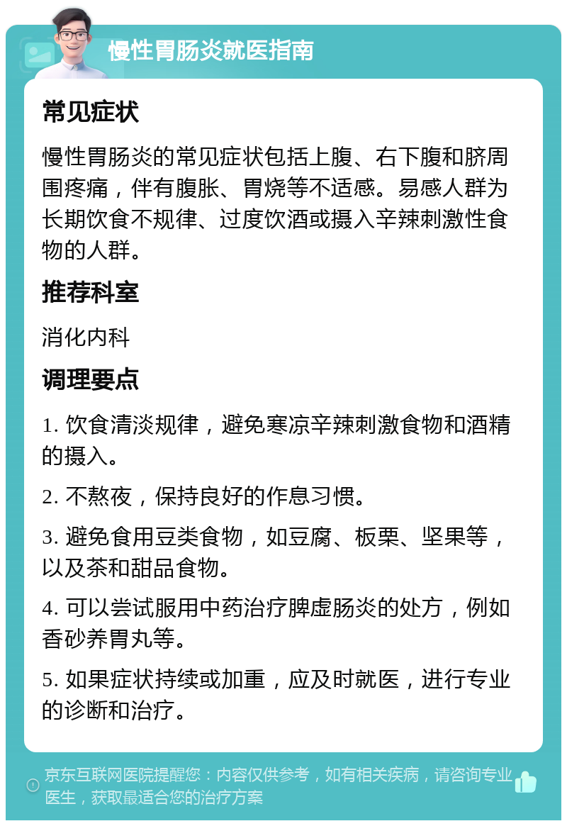 慢性胃肠炎就医指南 常见症状 慢性胃肠炎的常见症状包括上腹、右下腹和脐周围疼痛，伴有腹胀、胃烧等不适感。易感人群为长期饮食不规律、过度饮酒或摄入辛辣刺激性食物的人群。 推荐科室 消化内科 调理要点 1. 饮食清淡规律，避免寒凉辛辣刺激食物和酒精的摄入。 2. 不熬夜，保持良好的作息习惯。 3. 避免食用豆类食物，如豆腐、板栗、坚果等，以及茶和甜品食物。 4. 可以尝试服用中药治疗脾虚肠炎的处方，例如香砂养胃丸等。 5. 如果症状持续或加重，应及时就医，进行专业的诊断和治疗。