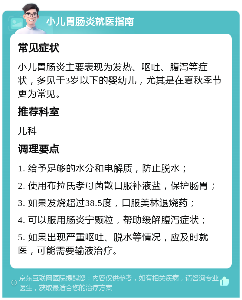 小儿胃肠炎就医指南 常见症状 小儿胃肠炎主要表现为发热、呕吐、腹泻等症状，多见于3岁以下的婴幼儿，尤其是在夏秋季节更为常见。 推荐科室 儿科 调理要点 1. 给予足够的水分和电解质，防止脱水； 2. 使用布拉氏孝母菌散口服补液盐，保护肠胃； 3. 如果发烧超过38.5度，口服美林退烧药； 4. 可以服用肠炎宁颗粒，帮助缓解腹泻症状； 5. 如果出现严重呕吐、脱水等情况，应及时就医，可能需要输液治疗。