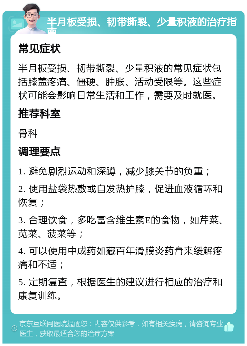 半月板受损、韧带撕裂、少量积液的治疗指南 常见症状 半月板受损、韧带撕裂、少量积液的常见症状包括膝盖疼痛、僵硬、肿胀、活动受限等。这些症状可能会影响日常生活和工作，需要及时就医。 推荐科室 骨科 调理要点 1. 避免剧烈运动和深蹲，减少膝关节的负重； 2. 使用盐袋热敷或自发热护膝，促进血液循环和恢复； 3. 合理饮食，多吃富含维生素E的食物，如芹菜、苋菜、菠菜等； 4. 可以使用中成药如藏百年滑膜炎药膏来缓解疼痛和不适； 5. 定期复查，根据医生的建议进行相应的治疗和康复训练。