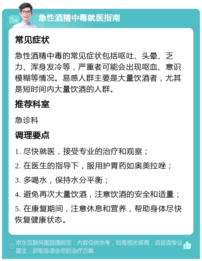 急性酒精中毒就医指南 常见症状 急性酒精中毒的常见症状包括呕吐、头晕、乏力、浑身发冷等，严重者可能会出现呕血、意识模糊等情况。易感人群主要是大量饮酒者，尤其是短时间内大量饮酒的人群。 推荐科室 急诊科 调理要点 1. 尽快就医，接受专业的治疗和观察； 2. 在医生的指导下，服用护胃药如奥美拉唑； 3. 多喝水，保持水分平衡； 4. 避免再次大量饮酒，注意饮酒的安全和适量； 5. 在康复期间，注意休息和营养，帮助身体尽快恢复健康状态。