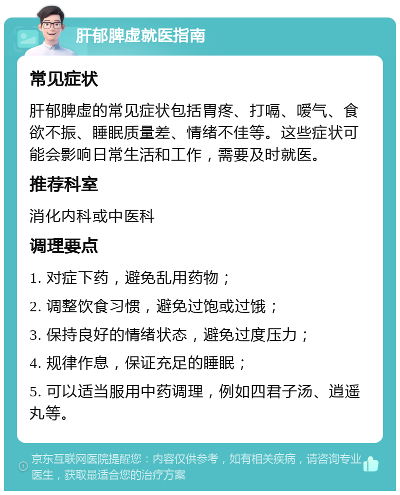 肝郁脾虚就医指南 常见症状 肝郁脾虚的常见症状包括胃疼、打嗝、嗳气、食欲不振、睡眠质量差、情绪不佳等。这些症状可能会影响日常生活和工作，需要及时就医。 推荐科室 消化内科或中医科 调理要点 1. 对症下药，避免乱用药物； 2. 调整饮食习惯，避免过饱或过饿； 3. 保持良好的情绪状态，避免过度压力； 4. 规律作息，保证充足的睡眠； 5. 可以适当服用中药调理，例如四君子汤、逍遥丸等。