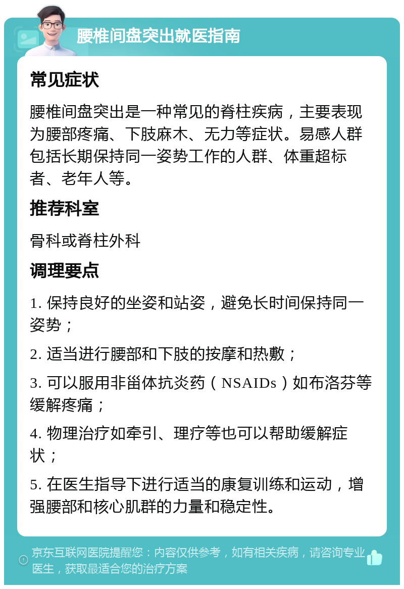 腰椎间盘突出就医指南 常见症状 腰椎间盘突出是一种常见的脊柱疾病，主要表现为腰部疼痛、下肢麻木、无力等症状。易感人群包括长期保持同一姿势工作的人群、体重超标者、老年人等。 推荐科室 骨科或脊柱外科 调理要点 1. 保持良好的坐姿和站姿，避免长时间保持同一姿势； 2. 适当进行腰部和下肢的按摩和热敷； 3. 可以服用非甾体抗炎药（NSAIDs）如布洛芬等缓解疼痛； 4. 物理治疗如牵引、理疗等也可以帮助缓解症状； 5. 在医生指导下进行适当的康复训练和运动，增强腰部和核心肌群的力量和稳定性。