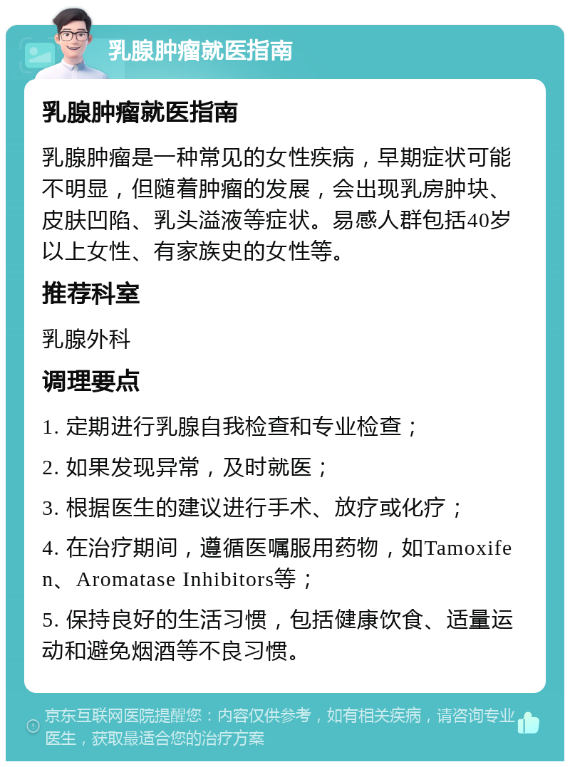 乳腺肿瘤就医指南 乳腺肿瘤就医指南 乳腺肿瘤是一种常见的女性疾病，早期症状可能不明显，但随着肿瘤的发展，会出现乳房肿块、皮肤凹陷、乳头溢液等症状。易感人群包括40岁以上女性、有家族史的女性等。 推荐科室 乳腺外科 调理要点 1. 定期进行乳腺自我检查和专业检查； 2. 如果发现异常，及时就医； 3. 根据医生的建议进行手术、放疗或化疗； 4. 在治疗期间，遵循医嘱服用药物，如Tamoxifen、Aromatase Inhibitors等； 5. 保持良好的生活习惯，包括健康饮食、适量运动和避免烟酒等不良习惯。