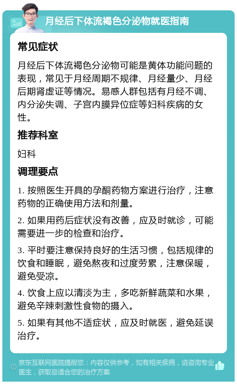 月经后下体流褐色分泌物就医指南 常见症状 月经后下体流褐色分泌物可能是黄体功能问题的表现，常见于月经周期不规律、月经量少、月经后期肾虚证等情况。易感人群包括有月经不调、内分泌失调、子宫内膜异位症等妇科疾病的女性。 推荐科室 妇科 调理要点 1. 按照医生开具的孕酮药物方案进行治疗，注意药物的正确使用方法和剂量。 2. 如果用药后症状没有改善，应及时就诊，可能需要进一步的检查和治疗。 3. 平时要注意保持良好的生活习惯，包括规律的饮食和睡眠，避免熬夜和过度劳累，注意保暖，避免受凉。 4. 饮食上应以清淡为主，多吃新鲜蔬菜和水果，避免辛辣刺激性食物的摄入。 5. 如果有其他不适症状，应及时就医，避免延误治疗。