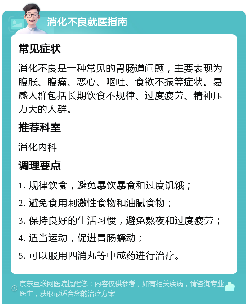 消化不良就医指南 常见症状 消化不良是一种常见的胃肠道问题，主要表现为腹胀、腹痛、恶心、呕吐、食欲不振等症状。易感人群包括长期饮食不规律、过度疲劳、精神压力大的人群。 推荐科室 消化内科 调理要点 1. 规律饮食，避免暴饮暴食和过度饥饿； 2. 避免食用刺激性食物和油腻食物； 3. 保持良好的生活习惯，避免熬夜和过度疲劳； 4. 适当运动，促进胃肠蠕动； 5. 可以服用四消丸等中成药进行治疗。