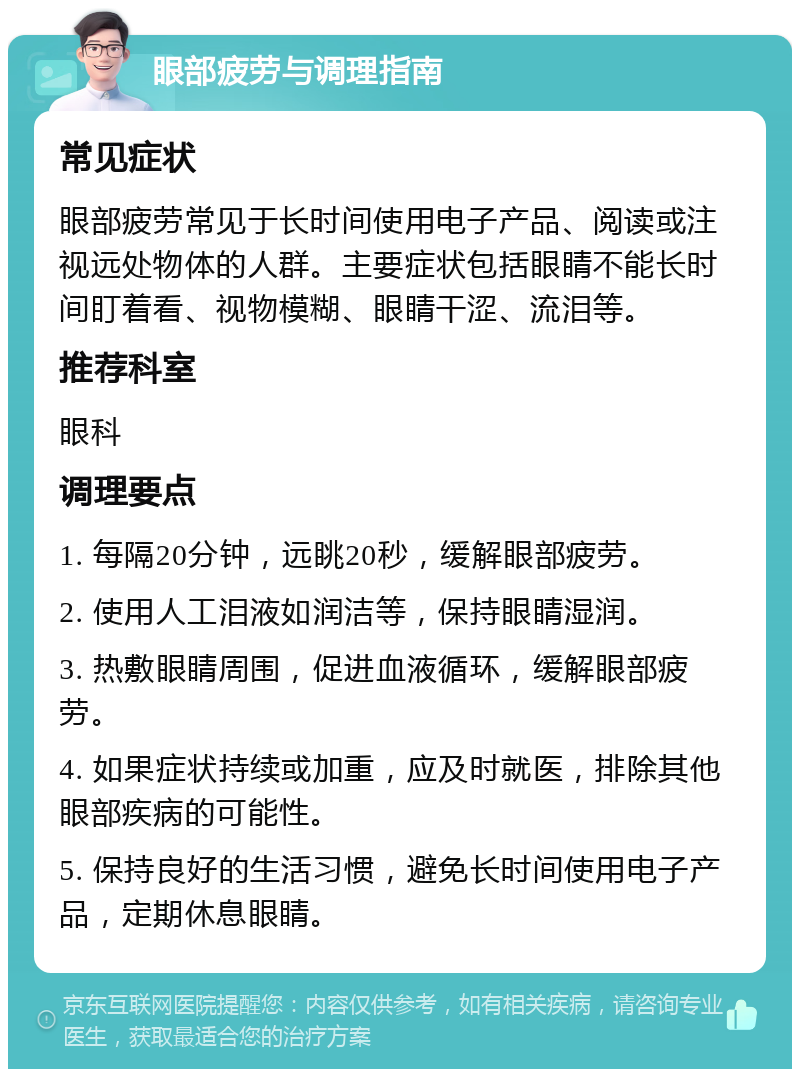 眼部疲劳与调理指南 常见症状 眼部疲劳常见于长时间使用电子产品、阅读或注视远处物体的人群。主要症状包括眼睛不能长时间盯着看、视物模糊、眼睛干涩、流泪等。 推荐科室 眼科 调理要点 1. 每隔20分钟，远眺20秒，缓解眼部疲劳。 2. 使用人工泪液如润洁等，保持眼睛湿润。 3. 热敷眼睛周围，促进血液循环，缓解眼部疲劳。 4. 如果症状持续或加重，应及时就医，排除其他眼部疾病的可能性。 5. 保持良好的生活习惯，避免长时间使用电子产品，定期休息眼睛。