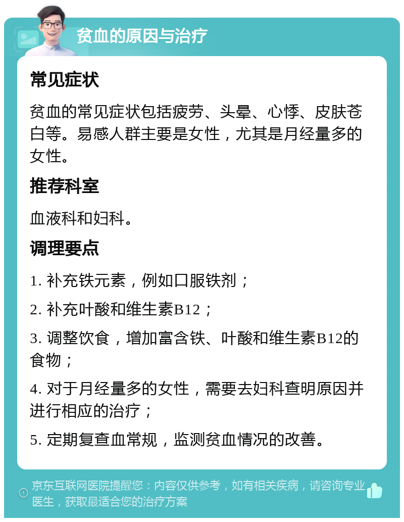 贫血的原因与治疗 常见症状 贫血的常见症状包括疲劳、头晕、心悸、皮肤苍白等。易感人群主要是女性，尤其是月经量多的女性。 推荐科室 血液科和妇科。 调理要点 1. 补充铁元素，例如口服铁剂； 2. 补充叶酸和维生素B12； 3. 调整饮食，增加富含铁、叶酸和维生素B12的食物； 4. 对于月经量多的女性，需要去妇科查明原因并进行相应的治疗； 5. 定期复查血常规，监测贫血情况的改善。