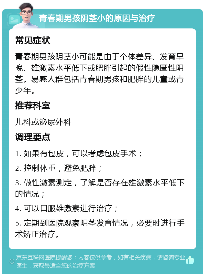 青春期男孩阴茎小的原因与治疗 常见症状 青春期男孩阴茎小可能是由于个体差异、发育早晚、雄激素水平低下或肥胖引起的假性隐匿性阴茎。易感人群包括青春期男孩和肥胖的儿童或青少年。 推荐科室 儿科或泌尿外科 调理要点 1. 如果有包皮，可以考虑包皮手术； 2. 控制体重，避免肥胖； 3. 做性激素测定，了解是否存在雄激素水平低下的情况； 4. 可以口服雄激素进行治疗； 5. 定期到医院观察阴茎发育情况，必要时进行手术矫正治疗。