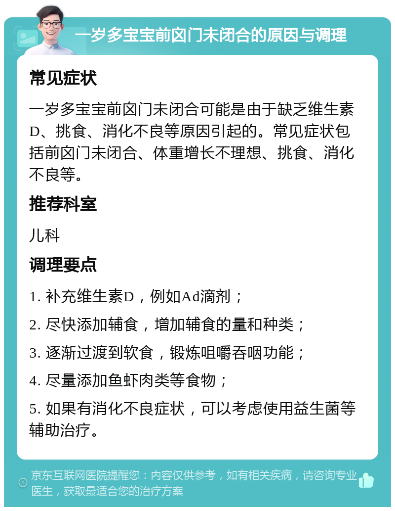 一岁多宝宝前囟门未闭合的原因与调理 常见症状 一岁多宝宝前囟门未闭合可能是由于缺乏维生素D、挑食、消化不良等原因引起的。常见症状包括前囟门未闭合、体重增长不理想、挑食、消化不良等。 推荐科室 儿科 调理要点 1. 补充维生素D，例如Ad滴剂； 2. 尽快添加辅食，增加辅食的量和种类； 3. 逐渐过渡到软食，锻炼咀嚼吞咽功能； 4. 尽量添加鱼虾肉类等食物； 5. 如果有消化不良症状，可以考虑使用益生菌等辅助治疗。