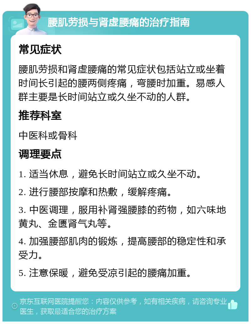 腰肌劳损与肾虚腰痛的治疗指南 常见症状 腰肌劳损和肾虚腰痛的常见症状包括站立或坐着时间长引起的腰两侧疼痛，弯腰时加重。易感人群主要是长时间站立或久坐不动的人群。 推荐科室 中医科或骨科 调理要点 1. 适当休息，避免长时间站立或久坐不动。 2. 进行腰部按摩和热敷，缓解疼痛。 3. 中医调理，服用补肾强腰膝的药物，如六味地黄丸、金匮肾气丸等。 4. 加强腰部肌肉的锻炼，提高腰部的稳定性和承受力。 5. 注意保暖，避免受凉引起的腰痛加重。