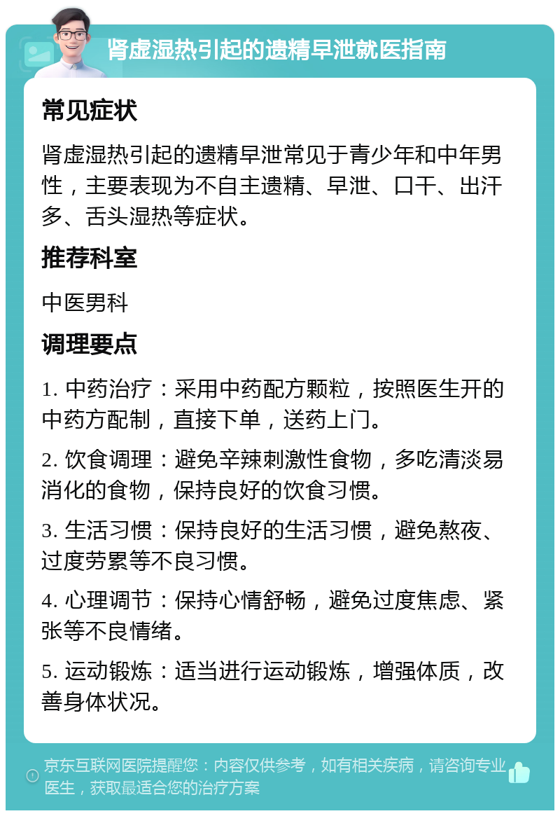 肾虚湿热引起的遗精早泄就医指南 常见症状 肾虚湿热引起的遗精早泄常见于青少年和中年男性，主要表现为不自主遗精、早泄、口干、出汗多、舌头湿热等症状。 推荐科室 中医男科 调理要点 1. 中药治疗：采用中药配方颗粒，按照医生开的中药方配制，直接下单，送药上门。 2. 饮食调理：避免辛辣刺激性食物，多吃清淡易消化的食物，保持良好的饮食习惯。 3. 生活习惯：保持良好的生活习惯，避免熬夜、过度劳累等不良习惯。 4. 心理调节：保持心情舒畅，避免过度焦虑、紧张等不良情绪。 5. 运动锻炼：适当进行运动锻炼，增强体质，改善身体状况。