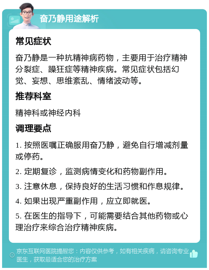 奋乃静用途解析 常见症状 奋乃静是一种抗精神病药物，主要用于治疗精神分裂症、躁狂症等精神疾病。常见症状包括幻觉、妄想、思维紊乱、情绪波动等。 推荐科室 精神科或神经内科 调理要点 1. 按照医嘱正确服用奋乃静，避免自行增减剂量或停药。 2. 定期复诊，监测病情变化和药物副作用。 3. 注意休息，保持良好的生活习惯和作息规律。 4. 如果出现严重副作用，应立即就医。 5. 在医生的指导下，可能需要结合其他药物或心理治疗来综合治疗精神疾病。