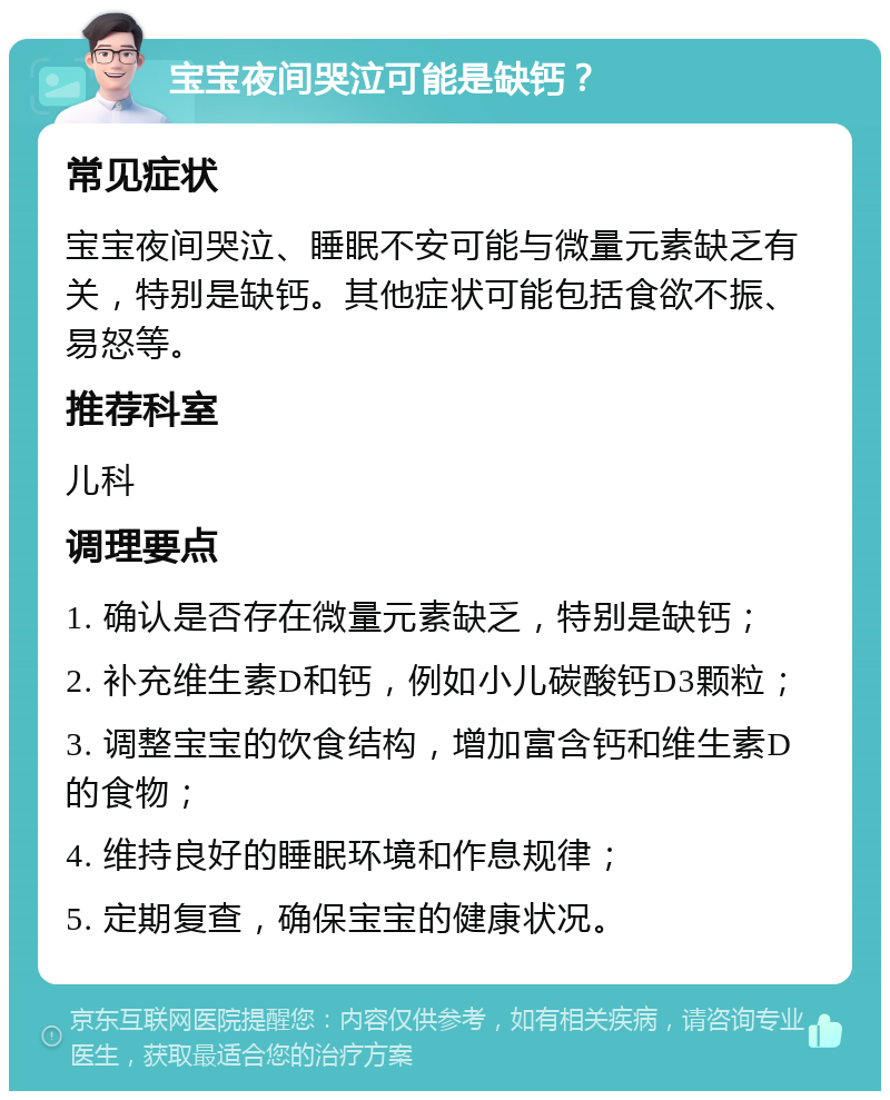 宝宝夜间哭泣可能是缺钙？ 常见症状 宝宝夜间哭泣、睡眠不安可能与微量元素缺乏有关，特别是缺钙。其他症状可能包括食欲不振、易怒等。 推荐科室 儿科 调理要点 1. 确认是否存在微量元素缺乏，特别是缺钙； 2. 补充维生素D和钙，例如小儿碳酸钙D3颗粒； 3. 调整宝宝的饮食结构，增加富含钙和维生素D的食物； 4. 维持良好的睡眠环境和作息规律； 5. 定期复查，确保宝宝的健康状况。