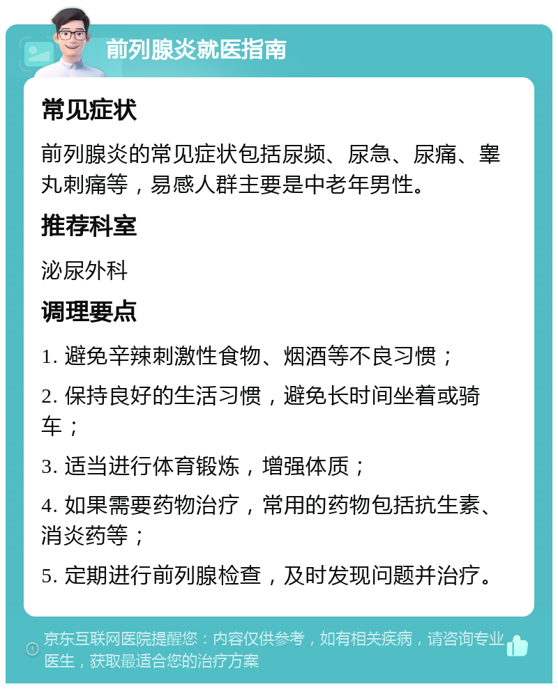 前列腺炎就医指南 常见症状 前列腺炎的常见症状包括尿频、尿急、尿痛、睾丸刺痛等，易感人群主要是中老年男性。 推荐科室 泌尿外科 调理要点 1. 避免辛辣刺激性食物、烟酒等不良习惯； 2. 保持良好的生活习惯，避免长时间坐着或骑车； 3. 适当进行体育锻炼，增强体质； 4. 如果需要药物治疗，常用的药物包括抗生素、消炎药等； 5. 定期进行前列腺检查，及时发现问题并治疗。