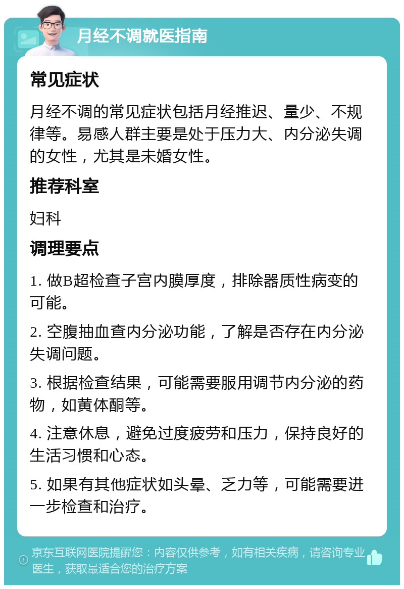 月经不调就医指南 常见症状 月经不调的常见症状包括月经推迟、量少、不规律等。易感人群主要是处于压力大、内分泌失调的女性，尤其是未婚女性。 推荐科室 妇科 调理要点 1. 做B超检查子宫内膜厚度，排除器质性病变的可能。 2. 空腹抽血查内分泌功能，了解是否存在内分泌失调问题。 3. 根据检查结果，可能需要服用调节内分泌的药物，如黄体酮等。 4. 注意休息，避免过度疲劳和压力，保持良好的生活习惯和心态。 5. 如果有其他症状如头晕、乏力等，可能需要进一步检查和治疗。