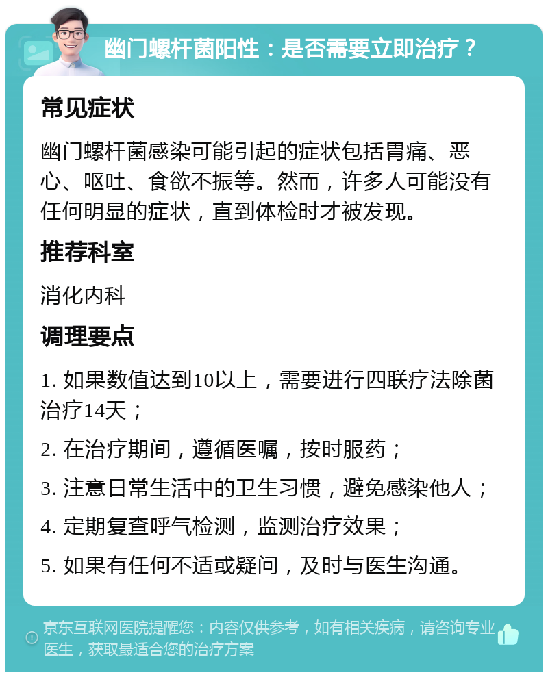 幽门螺杆菌阳性：是否需要立即治疗？ 常见症状 幽门螺杆菌感染可能引起的症状包括胃痛、恶心、呕吐、食欲不振等。然而，许多人可能没有任何明显的症状，直到体检时才被发现。 推荐科室 消化内科 调理要点 1. 如果数值达到10以上，需要进行四联疗法除菌治疗14天； 2. 在治疗期间，遵循医嘱，按时服药； 3. 注意日常生活中的卫生习惯，避免感染他人； 4. 定期复查呼气检测，监测治疗效果； 5. 如果有任何不适或疑问，及时与医生沟通。