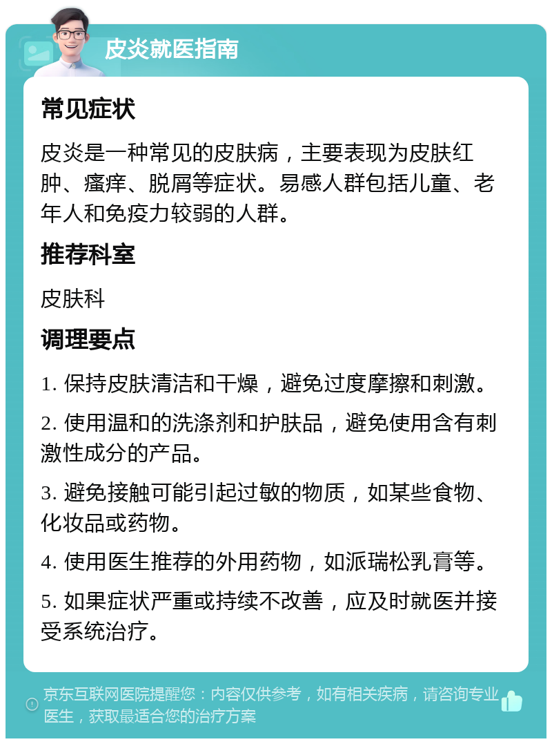 皮炎就医指南 常见症状 皮炎是一种常见的皮肤病，主要表现为皮肤红肿、瘙痒、脱屑等症状。易感人群包括儿童、老年人和免疫力较弱的人群。 推荐科室 皮肤科 调理要点 1. 保持皮肤清洁和干燥，避免过度摩擦和刺激。 2. 使用温和的洗涤剂和护肤品，避免使用含有刺激性成分的产品。 3. 避免接触可能引起过敏的物质，如某些食物、化妆品或药物。 4. 使用医生推荐的外用药物，如派瑞松乳膏等。 5. 如果症状严重或持续不改善，应及时就医并接受系统治疗。