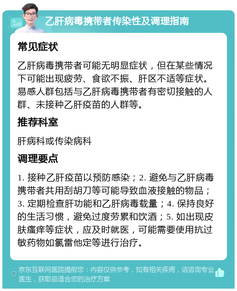 乙肝病毒携带者传染性及调理指南 常见症状 乙肝病毒携带者可能无明显症状，但在某些情况下可能出现疲劳、食欲不振、肝区不适等症状。易感人群包括与乙肝病毒携带者有密切接触的人群、未接种乙肝疫苗的人群等。 推荐科室 肝病科或传染病科 调理要点 1. 接种乙肝疫苗以预防感染；2. 避免与乙肝病毒携带者共用刮胡刀等可能导致血液接触的物品；3. 定期检查肝功能和乙肝病毒载量；4. 保持良好的生活习惯，避免过度劳累和饮酒；5. 如出现皮肤瘙痒等症状，应及时就医，可能需要使用抗过敏药物如氯雷他定等进行治疗。