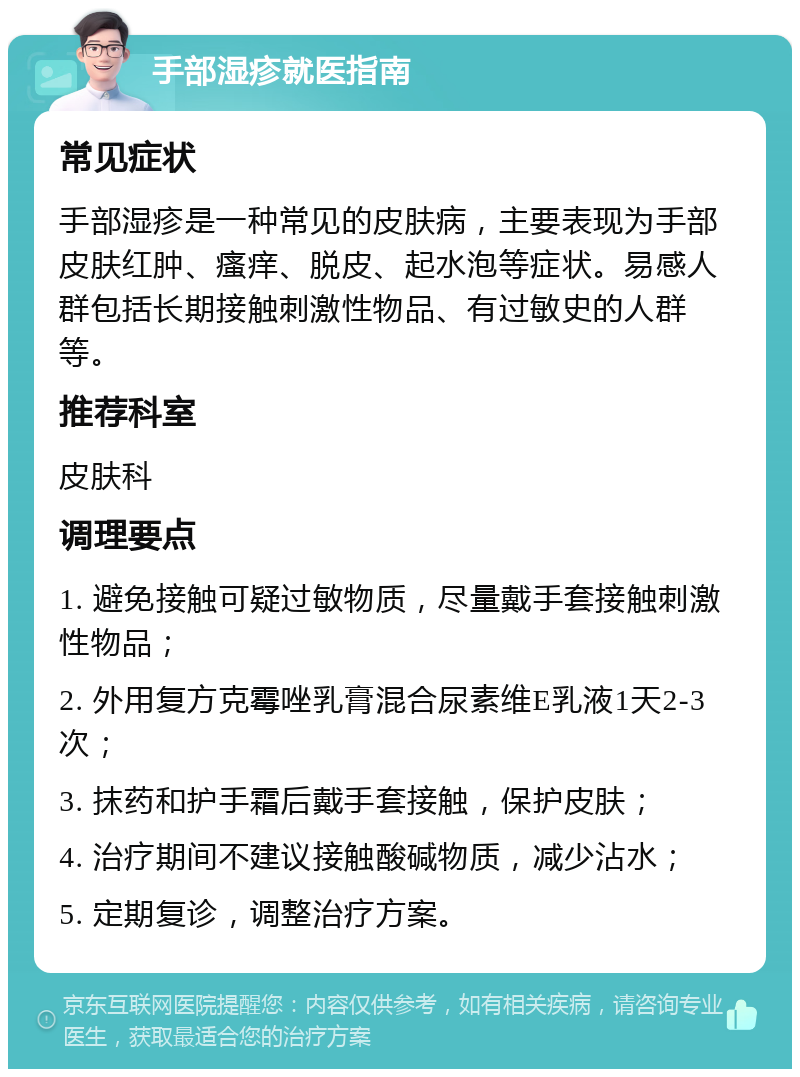 手部湿疹就医指南 常见症状 手部湿疹是一种常见的皮肤病，主要表现为手部皮肤红肿、瘙痒、脱皮、起水泡等症状。易感人群包括长期接触刺激性物品、有过敏史的人群等。 推荐科室 皮肤科 调理要点 1. 避免接触可疑过敏物质，尽量戴手套接触刺激性物品； 2. 外用复方克霉唑乳膏混合尿素维E乳液1天2-3次； 3. 抹药和护手霜后戴手套接触，保护皮肤； 4. 治疗期间不建议接触酸碱物质，减少沾水； 5. 定期复诊，调整治疗方案。