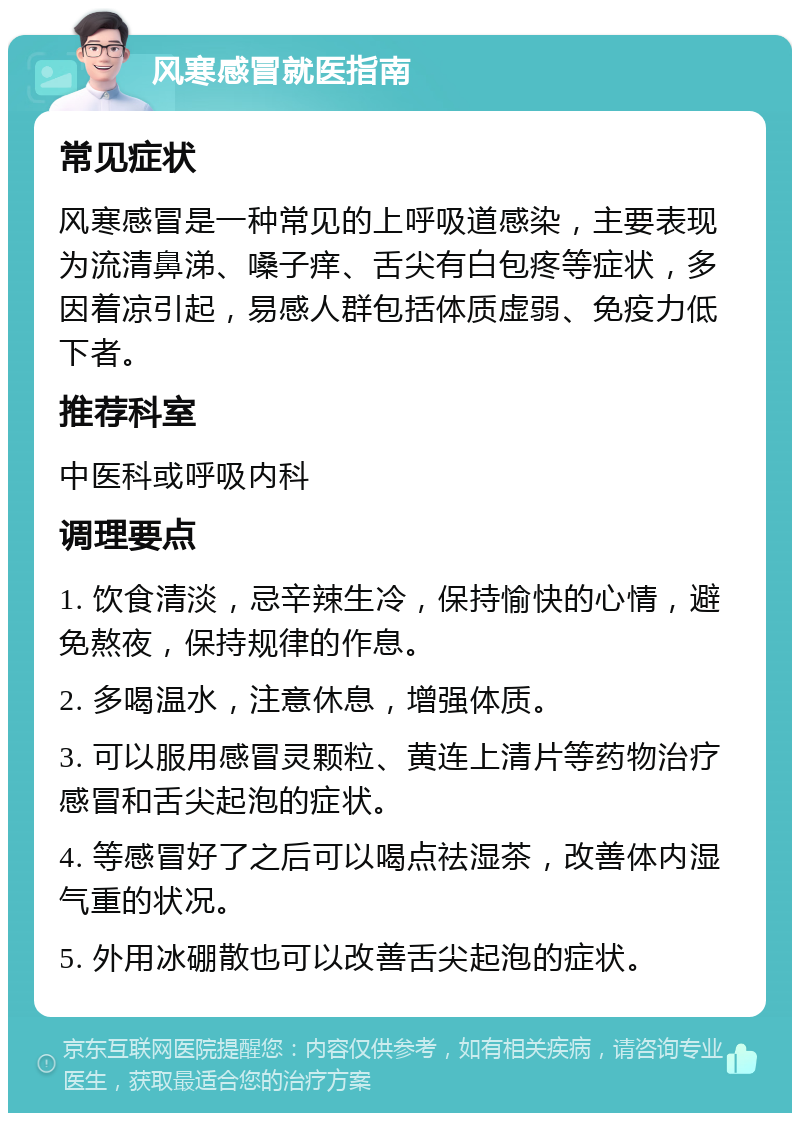 风寒感冒就医指南 常见症状 风寒感冒是一种常见的上呼吸道感染，主要表现为流清鼻涕、嗓子痒、舌尖有白包疼等症状，多因着凉引起，易感人群包括体质虚弱、免疫力低下者。 推荐科室 中医科或呼吸内科 调理要点 1. 饮食清淡，忌辛辣生冷，保持愉快的心情，避免熬夜，保持规律的作息。 2. 多喝温水，注意休息，增强体质。 3. 可以服用感冒灵颗粒、黄连上清片等药物治疗感冒和舌尖起泡的症状。 4. 等感冒好了之后可以喝点祛湿茶，改善体内湿气重的状况。 5. 外用冰硼散也可以改善舌尖起泡的症状。