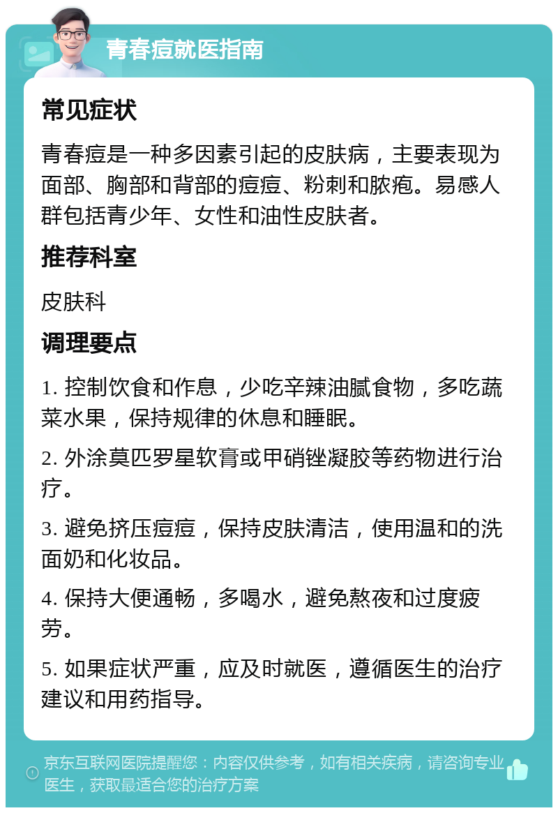 青春痘就医指南 常见症状 青春痘是一种多因素引起的皮肤病，主要表现为面部、胸部和背部的痘痘、粉刺和脓疱。易感人群包括青少年、女性和油性皮肤者。 推荐科室 皮肤科 调理要点 1. 控制饮食和作息，少吃辛辣油腻食物，多吃蔬菜水果，保持规律的休息和睡眠。 2. 外涂莫匹罗星软膏或甲硝锉凝胶等药物进行治疗。 3. 避免挤压痘痘，保持皮肤清洁，使用温和的洗面奶和化妆品。 4. 保持大便通畅，多喝水，避免熬夜和过度疲劳。 5. 如果症状严重，应及时就医，遵循医生的治疗建议和用药指导。