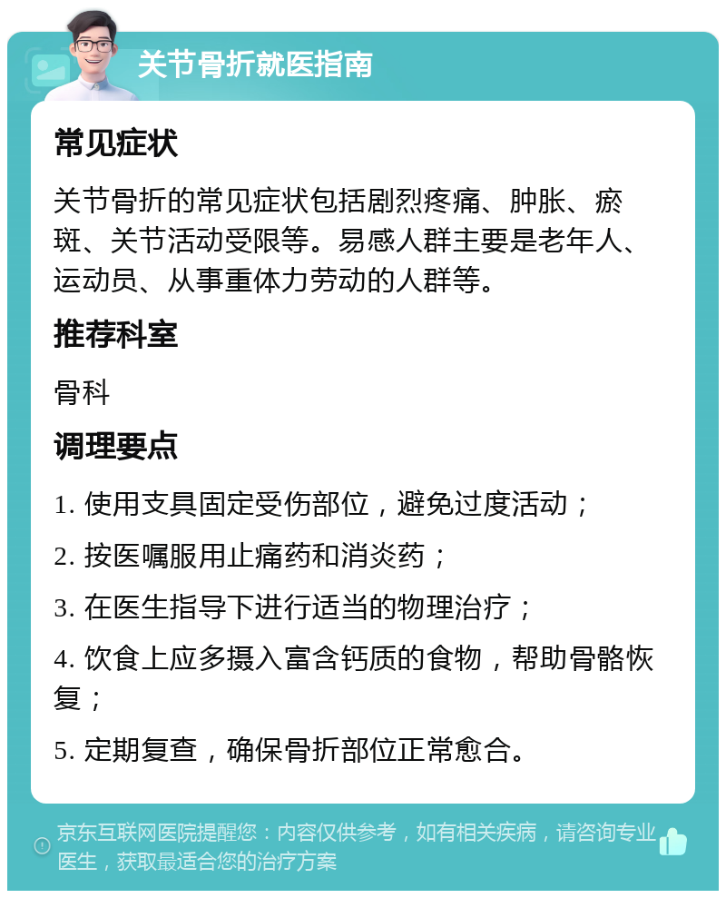 关节骨折就医指南 常见症状 关节骨折的常见症状包括剧烈疼痛、肿胀、瘀斑、关节活动受限等。易感人群主要是老年人、运动员、从事重体力劳动的人群等。 推荐科室 骨科 调理要点 1. 使用支具固定受伤部位，避免过度活动； 2. 按医嘱服用止痛药和消炎药； 3. 在医生指导下进行适当的物理治疗； 4. 饮食上应多摄入富含钙质的食物，帮助骨骼恢复； 5. 定期复查，确保骨折部位正常愈合。