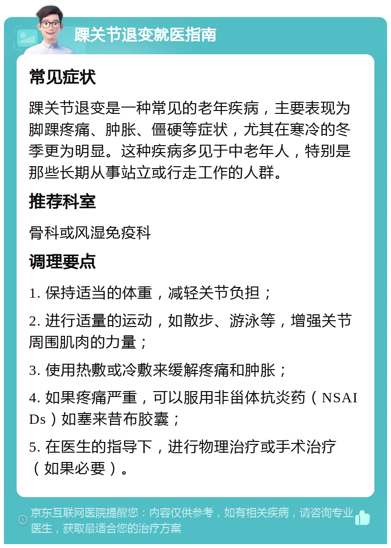 踝关节退变就医指南 常见症状 踝关节退变是一种常见的老年疾病，主要表现为脚踝疼痛、肿胀、僵硬等症状，尤其在寒冷的冬季更为明显。这种疾病多见于中老年人，特别是那些长期从事站立或行走工作的人群。 推荐科室 骨科或风湿免疫科 调理要点 1. 保持适当的体重，减轻关节负担； 2. 进行适量的运动，如散步、游泳等，增强关节周围肌肉的力量； 3. 使用热敷或冷敷来缓解疼痛和肿胀； 4. 如果疼痛严重，可以服用非甾体抗炎药（NSAIDs）如塞来昔布胶囊； 5. 在医生的指导下，进行物理治疗或手术治疗（如果必要）。