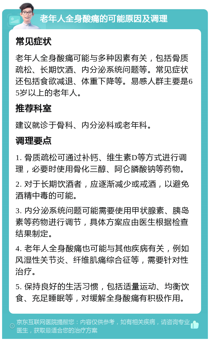 老年人全身酸痛的可能原因及调理 常见症状 老年人全身酸痛可能与多种因素有关，包括骨质疏松、长期饮酒、内分泌系统问题等。常见症状还包括食欲减退、体重下降等。易感人群主要是65岁以上的老年人。 推荐科室 建议就诊于骨科、内分泌科或老年科。 调理要点 1. 骨质疏松可通过补钙、维生素D等方式进行调理，必要时使用骨化三醇、阿仑膦酸钠等药物。 2. 对于长期饮酒者，应逐渐减少或戒酒，以避免酒精中毒的可能。 3. 内分泌系统问题可能需要使用甲状腺素、胰岛素等药物进行调节，具体方案应由医生根据检查结果制定。 4. 老年人全身酸痛也可能与其他疾病有关，例如风湿性关节炎、纤维肌痛综合征等，需要针对性治疗。 5. 保持良好的生活习惯，包括适量运动、均衡饮食、充足睡眠等，对缓解全身酸痛有积极作用。