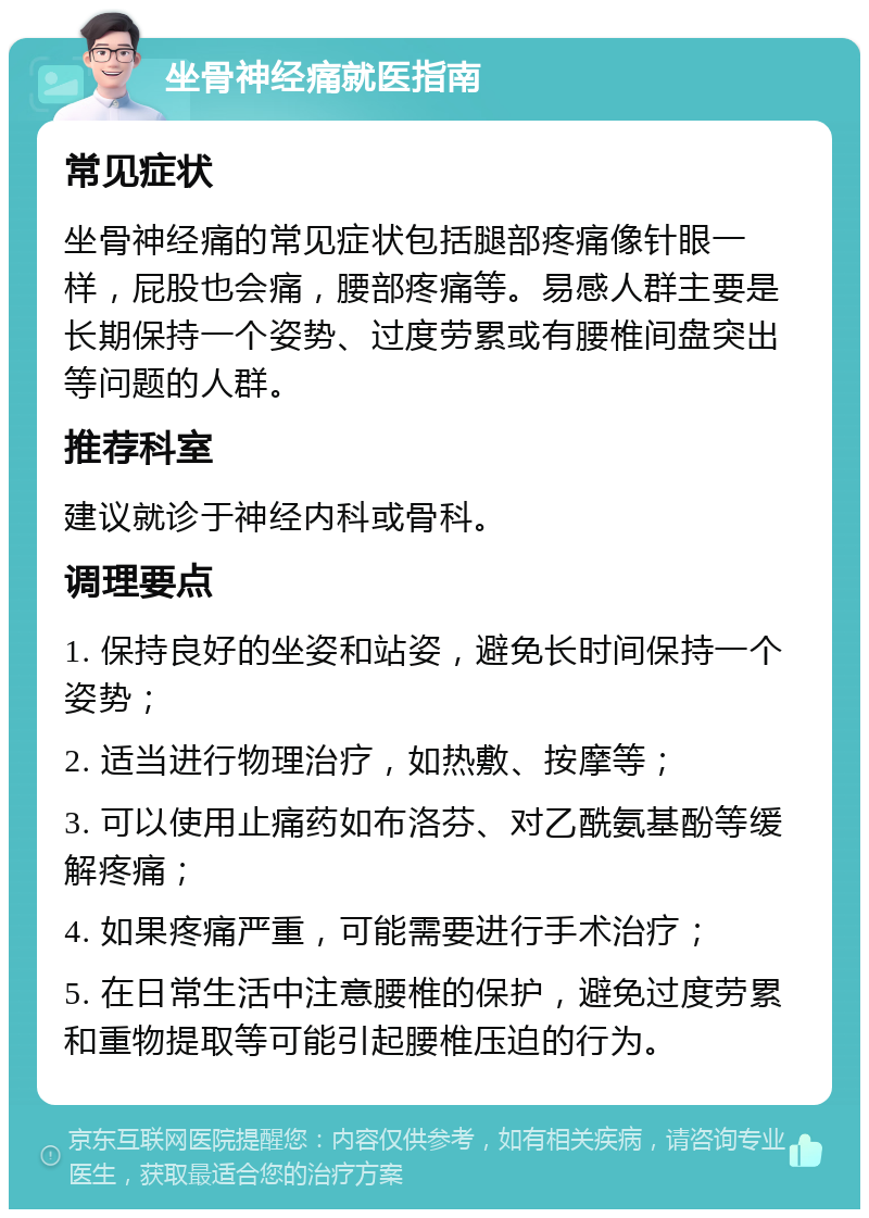 坐骨神经痛就医指南 常见症状 坐骨神经痛的常见症状包括腿部疼痛像针眼一样，屁股也会痛，腰部疼痛等。易感人群主要是长期保持一个姿势、过度劳累或有腰椎间盘突出等问题的人群。 推荐科室 建议就诊于神经内科或骨科。 调理要点 1. 保持良好的坐姿和站姿，避免长时间保持一个姿势； 2. 适当进行物理治疗，如热敷、按摩等； 3. 可以使用止痛药如布洛芬、对乙酰氨基酚等缓解疼痛； 4. 如果疼痛严重，可能需要进行手术治疗； 5. 在日常生活中注意腰椎的保护，避免过度劳累和重物提取等可能引起腰椎压迫的行为。