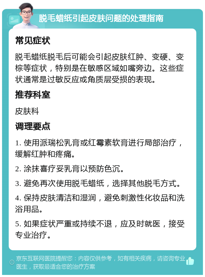 脱毛蜡纸引起皮肤问题的处理指南 常见症状 脱毛蜡纸脱毛后可能会引起皮肤红肿、变硬、变棕等症状，特别是在敏感区域如嘴旁边。这些症状通常是过敏反应或角质层受损的表现。 推荐科室 皮肤科 调理要点 1. 使用派瑞松乳膏或红霉素软膏进行局部治疗，缓解红肿和疼痛。 2. 涂抹喜疗妥乳膏以预防色沉。 3. 避免再次使用脱毛蜡纸，选择其他脱毛方式。 4. 保持皮肤清洁和湿润，避免刺激性化妆品和洗浴用品。 5. 如果症状严重或持续不退，应及时就医，接受专业治疗。