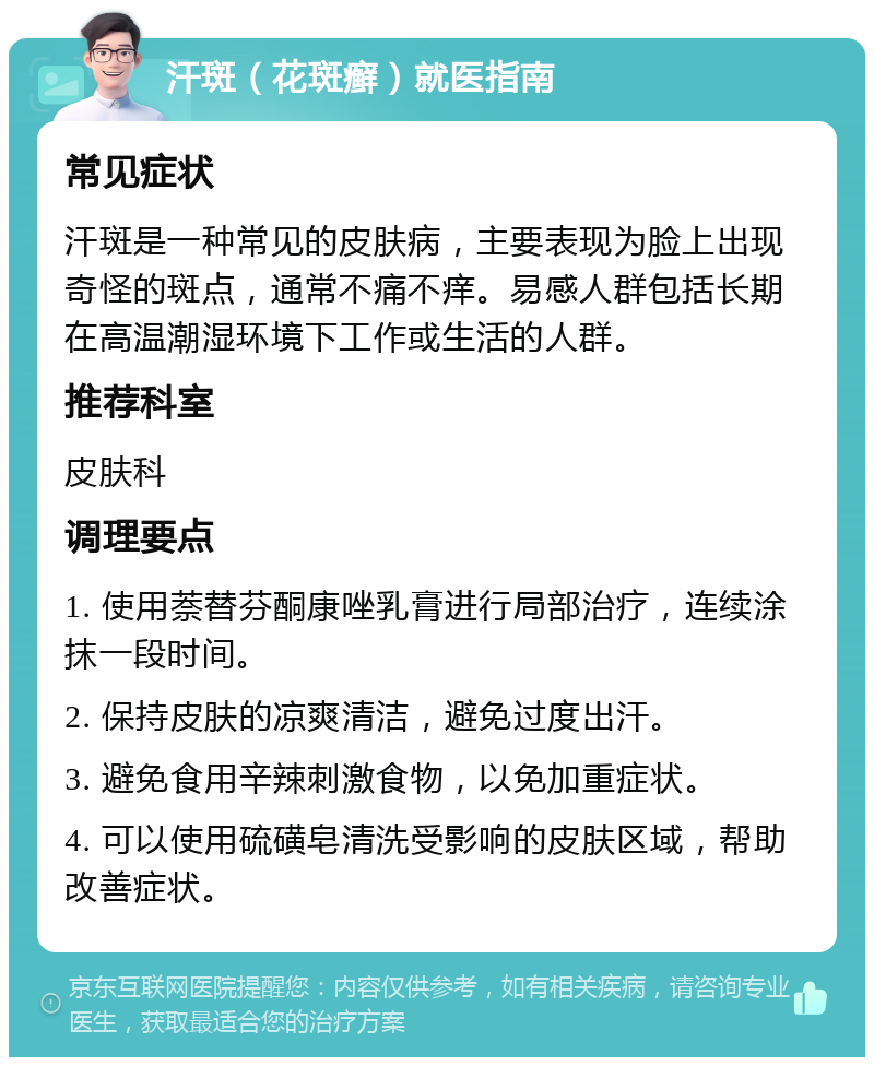 汗斑（花斑癣）就医指南 常见症状 汗斑是一种常见的皮肤病，主要表现为脸上出现奇怪的斑点，通常不痛不痒。易感人群包括长期在高温潮湿环境下工作或生活的人群。 推荐科室 皮肤科 调理要点 1. 使用萘替芬酮康唑乳膏进行局部治疗，连续涂抹一段时间。 2. 保持皮肤的凉爽清洁，避免过度出汗。 3. 避免食用辛辣刺激食物，以免加重症状。 4. 可以使用硫磺皂清洗受影响的皮肤区域，帮助改善症状。