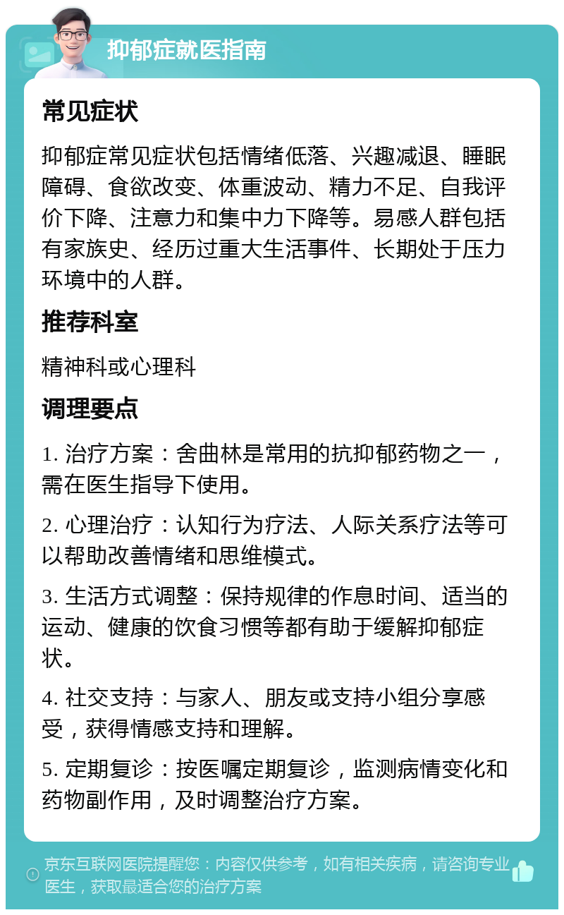 抑郁症就医指南 常见症状 抑郁症常见症状包括情绪低落、兴趣减退、睡眠障碍、食欲改变、体重波动、精力不足、自我评价下降、注意力和集中力下降等。易感人群包括有家族史、经历过重大生活事件、长期处于压力环境中的人群。 推荐科室 精神科或心理科 调理要点 1. 治疗方案：舍曲林是常用的抗抑郁药物之一，需在医生指导下使用。 2. 心理治疗：认知行为疗法、人际关系疗法等可以帮助改善情绪和思维模式。 3. 生活方式调整：保持规律的作息时间、适当的运动、健康的饮食习惯等都有助于缓解抑郁症状。 4. 社交支持：与家人、朋友或支持小组分享感受，获得情感支持和理解。 5. 定期复诊：按医嘱定期复诊，监测病情变化和药物副作用，及时调整治疗方案。