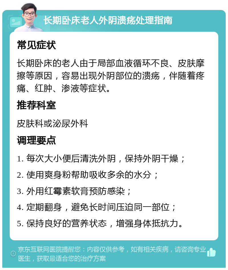 长期卧床老人外阴溃疡处理指南 常见症状 长期卧床的老人由于局部血液循环不良、皮肤摩擦等原因，容易出现外阴部位的溃疡，伴随着疼痛、红肿、渗液等症状。 推荐科室 皮肤科或泌尿外科 调理要点 1. 每次大小便后清洗外阴，保持外阴干燥； 2. 使用爽身粉帮助吸收多余的水分； 3. 外用红霉素软膏预防感染； 4. 定期翻身，避免长时间压迫同一部位； 5. 保持良好的营养状态，增强身体抵抗力。