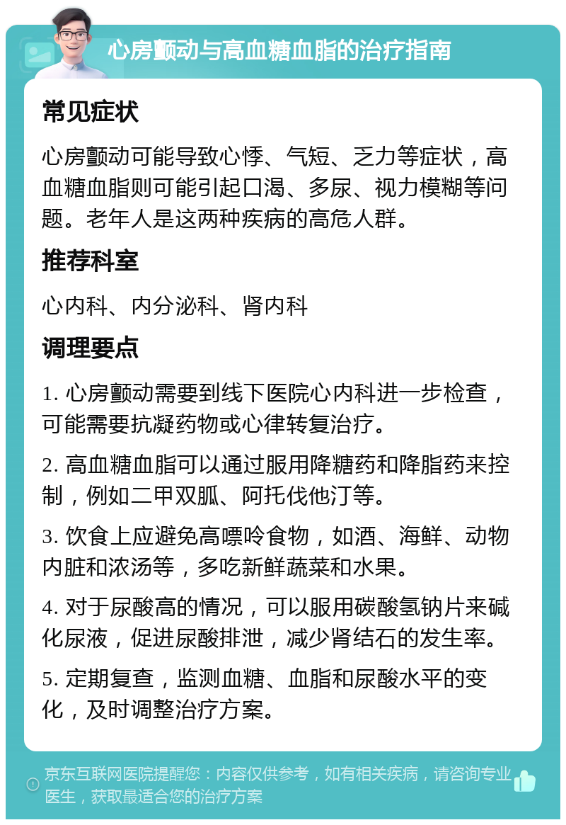 心房颤动与高血糖血脂的治疗指南 常见症状 心房颤动可能导致心悸、气短、乏力等症状，高血糖血脂则可能引起口渴、多尿、视力模糊等问题。老年人是这两种疾病的高危人群。 推荐科室 心内科、内分泌科、肾内科 调理要点 1. 心房颤动需要到线下医院心内科进一步检查，可能需要抗凝药物或心律转复治疗。 2. 高血糖血脂可以通过服用降糖药和降脂药来控制，例如二甲双胍、阿托伐他汀等。 3. 饮食上应避免高嘌呤食物，如酒、海鲜、动物内脏和浓汤等，多吃新鲜蔬菜和水果。 4. 对于尿酸高的情况，可以服用碳酸氢钠片来碱化尿液，促进尿酸排泄，减少肾结石的发生率。 5. 定期复查，监测血糖、血脂和尿酸水平的变化，及时调整治疗方案。