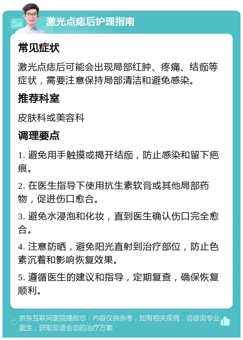 激光点痣后护理指南 常见症状 激光点痣后可能会出现局部红肿、疼痛、结痂等症状，需要注意保持局部清洁和避免感染。 推荐科室 皮肤科或美容科 调理要点 1. 避免用手触摸或揭开结痂，防止感染和留下疤痕。 2. 在医生指导下使用抗生素软膏或其他局部药物，促进伤口愈合。 3. 避免水浸泡和化妆，直到医生确认伤口完全愈合。 4. 注意防晒，避免阳光直射到治疗部位，防止色素沉着和影响恢复效果。 5. 遵循医生的建议和指导，定期复查，确保恢复顺利。