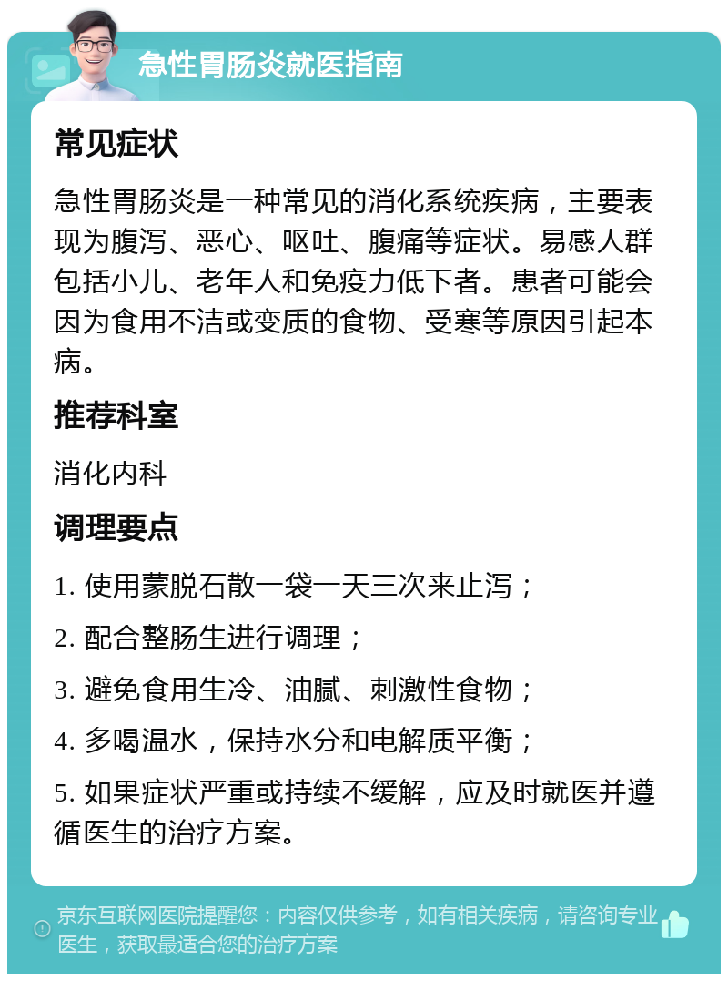 急性胃肠炎就医指南 常见症状 急性胃肠炎是一种常见的消化系统疾病，主要表现为腹泻、恶心、呕吐、腹痛等症状。易感人群包括小儿、老年人和免疫力低下者。患者可能会因为食用不洁或变质的食物、受寒等原因引起本病。 推荐科室 消化内科 调理要点 1. 使用蒙脱石散一袋一天三次来止泻； 2. 配合整肠生进行调理； 3. 避免食用生冷、油腻、刺激性食物； 4. 多喝温水，保持水分和电解质平衡； 5. 如果症状严重或持续不缓解，应及时就医并遵循医生的治疗方案。