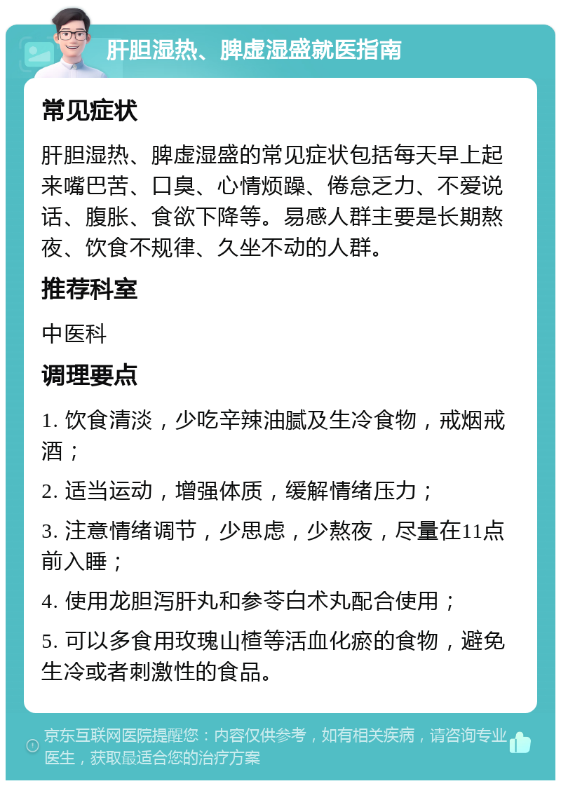 肝胆湿热、脾虚湿盛就医指南 常见症状 肝胆湿热、脾虚湿盛的常见症状包括每天早上起来嘴巴苦、口臭、心情烦躁、倦怠乏力、不爱说话、腹胀、食欲下降等。易感人群主要是长期熬夜、饮食不规律、久坐不动的人群。 推荐科室 中医科 调理要点 1. 饮食清淡，少吃辛辣油腻及生冷食物，戒烟戒酒； 2. 适当运动，增强体质，缓解情绪压力； 3. 注意情绪调节，少思虑，少熬夜，尽量在11点前入睡； 4. 使用龙胆泻肝丸和参苓白术丸配合使用； 5. 可以多食用玫瑰山楂等活血化瘀的食物，避免生冷或者刺激性的食品。