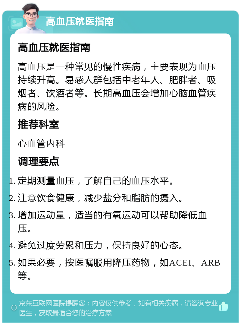 高血压就医指南 高血压就医指南 高血压是一种常见的慢性疾病，主要表现为血压持续升高。易感人群包括中老年人、肥胖者、吸烟者、饮酒者等。长期高血压会增加心脑血管疾病的风险。 推荐科室 心血管内科 调理要点 定期测量血压，了解自己的血压水平。 注意饮食健康，减少盐分和脂肪的摄入。 增加运动量，适当的有氧运动可以帮助降低血压。 避免过度劳累和压力，保持良好的心态。 如果必要，按医嘱服用降压药物，如ACEI、ARB等。