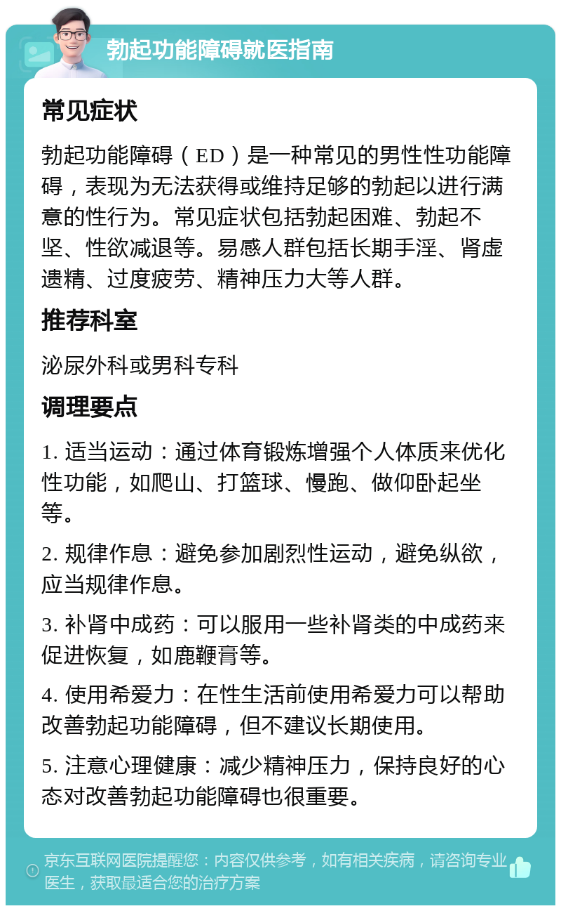 勃起功能障碍就医指南 常见症状 勃起功能障碍（ED）是一种常见的男性性功能障碍，表现为无法获得或维持足够的勃起以进行满意的性行为。常见症状包括勃起困难、勃起不坚、性欲减退等。易感人群包括长期手淫、肾虚遗精、过度疲劳、精神压力大等人群。 推荐科室 泌尿外科或男科专科 调理要点 1. 适当运动：通过体育锻炼增强个人体质来优化性功能，如爬山、打篮球、慢跑、做仰卧起坐等。 2. 规律作息：避免参加剧烈性运动，避免纵欲，应当规律作息。 3. 补肾中成药：可以服用一些补肾类的中成药来促进恢复，如鹿鞭膏等。 4. 使用希爱力：在性生活前使用希爱力可以帮助改善勃起功能障碍，但不建议长期使用。 5. 注意心理健康：减少精神压力，保持良好的心态对改善勃起功能障碍也很重要。