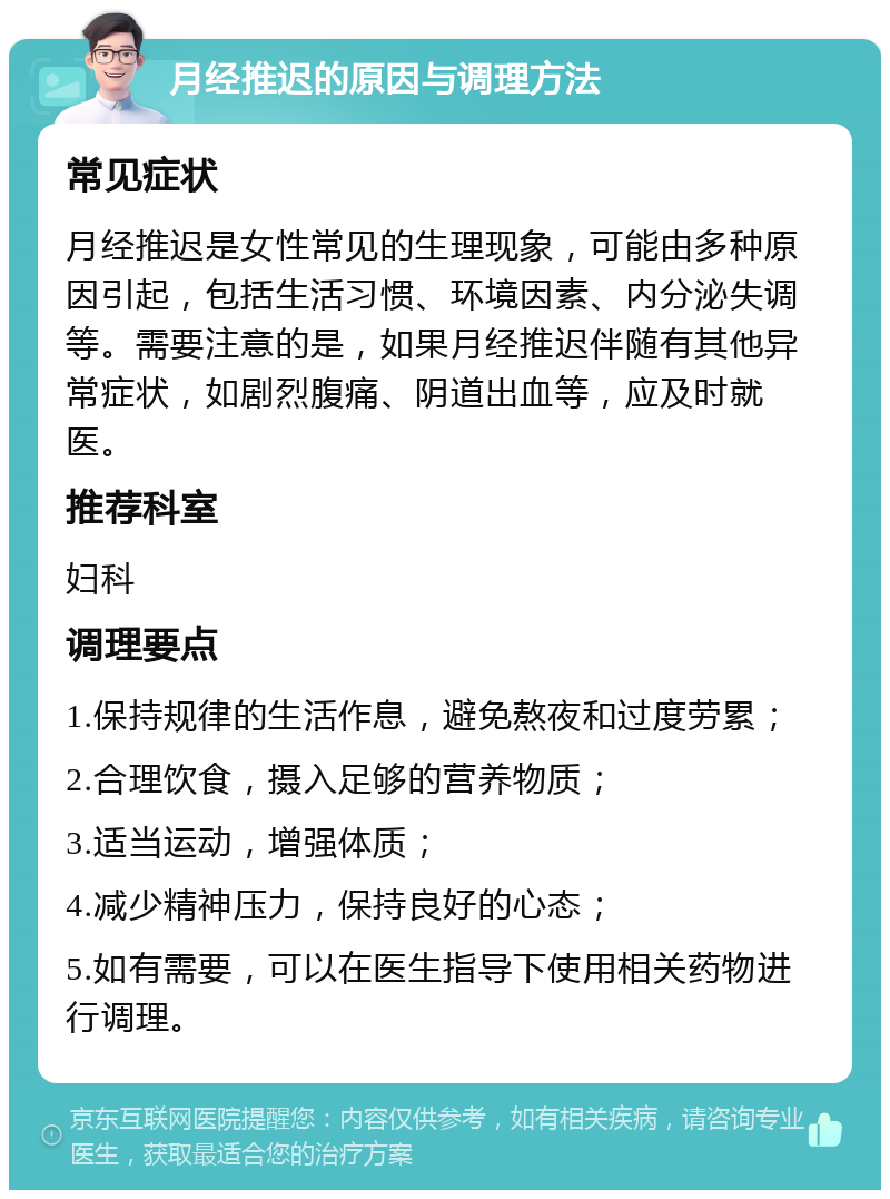 月经推迟的原因与调理方法 常见症状 月经推迟是女性常见的生理现象，可能由多种原因引起，包括生活习惯、环境因素、内分泌失调等。需要注意的是，如果月经推迟伴随有其他异常症状，如剧烈腹痛、阴道出血等，应及时就医。 推荐科室 妇科 调理要点 1.保持规律的生活作息，避免熬夜和过度劳累； 2.合理饮食，摄入足够的营养物质； 3.适当运动，增强体质； 4.减少精神压力，保持良好的心态； 5.如有需要，可以在医生指导下使用相关药物进行调理。