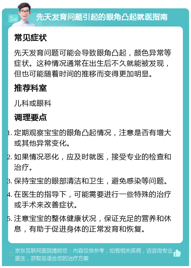 先天发育问题引起的眼角凸起就医指南 常见症状 先天发育问题可能会导致眼角凸起，颜色异常等症状。这种情况通常在出生后不久就能被发现，但也可能随着时间的推移而变得更加明显。 推荐科室 儿科或眼科 调理要点 定期观察宝宝的眼角凸起情况，注意是否有增大或其他异常变化。 如果情况恶化，应及时就医，接受专业的检查和治疗。 保持宝宝的眼部清洁和卫生，避免感染等问题。 在医生的指导下，可能需要进行一些特殊的治疗或手术来改善症状。 注意宝宝的整体健康状况，保证充足的营养和休息，有助于促进身体的正常发育和恢复。