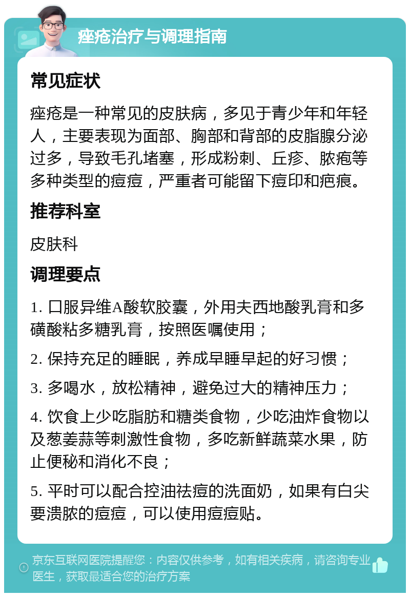 痤疮治疗与调理指南 常见症状 痤疮是一种常见的皮肤病，多见于青少年和年轻人，主要表现为面部、胸部和背部的皮脂腺分泌过多，导致毛孔堵塞，形成粉刺、丘疹、脓疱等多种类型的痘痘，严重者可能留下痘印和疤痕。 推荐科室 皮肤科 调理要点 1. 口服异维A酸软胶囊，外用夫西地酸乳膏和多磺酸粘多糖乳膏，按照医嘱使用； 2. 保持充足的睡眠，养成早睡早起的好习惯； 3. 多喝水，放松精神，避免过大的精神压力； 4. 饮食上少吃脂肪和糖类食物，少吃油炸食物以及葱姜蒜等刺激性食物，多吃新鲜蔬菜水果，防止便秘和消化不良； 5. 平时可以配合控油祛痘的洗面奶，如果有白尖要溃脓的痘痘，可以使用痘痘贴。