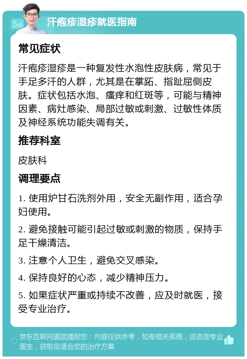 汗疱疹湿疹就医指南 常见症状 汗疱疹湿疹是一种复发性水泡性皮肤病，常见于手足多汗的人群，尤其是在掌跖、指趾屈侧皮肤。症状包括水泡、瘙痒和红斑等，可能与精神因素、病灶感染、局部过敏或刺激、过敏性体质及神经系统功能失调有关。 推荐科室 皮肤科 调理要点 1. 使用炉甘石洗剂外用，安全无副作用，适合孕妇使用。 2. 避免接触可能引起过敏或刺激的物质，保持手足干燥清洁。 3. 注意个人卫生，避免交叉感染。 4. 保持良好的心态，减少精神压力。 5. 如果症状严重或持续不改善，应及时就医，接受专业治疗。