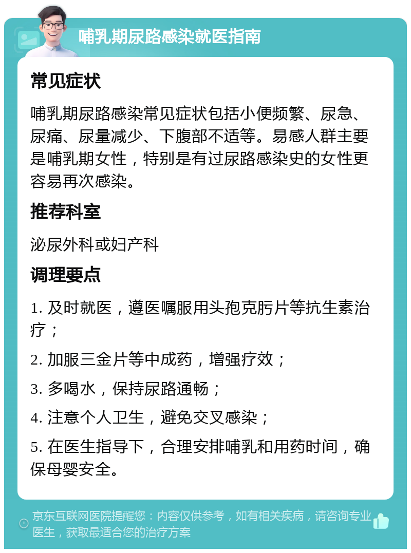 哺乳期尿路感染就医指南 常见症状 哺乳期尿路感染常见症状包括小便频繁、尿急、尿痛、尿量减少、下腹部不适等。易感人群主要是哺乳期女性，特别是有过尿路感染史的女性更容易再次感染。 推荐科室 泌尿外科或妇产科 调理要点 1. 及时就医，遵医嘱服用头孢克肟片等抗生素治疗； 2. 加服三金片等中成药，增强疗效； 3. 多喝水，保持尿路通畅； 4. 注意个人卫生，避免交叉感染； 5. 在医生指导下，合理安排哺乳和用药时间，确保母婴安全。