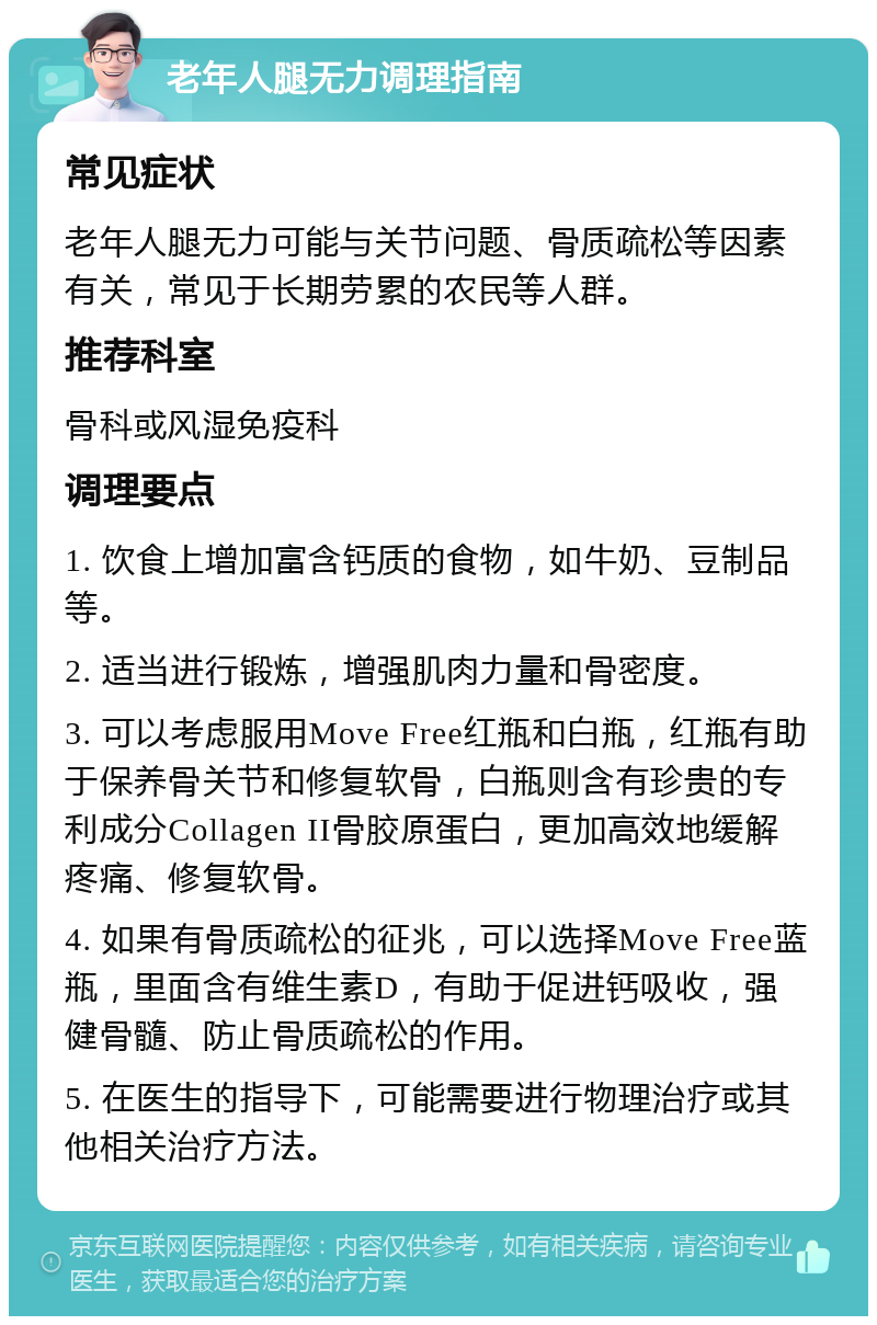 老年人腿无力调理指南 常见症状 老年人腿无力可能与关节问题、骨质疏松等因素有关，常见于长期劳累的农民等人群。 推荐科室 骨科或风湿免疫科 调理要点 1. 饮食上增加富含钙质的食物，如牛奶、豆制品等。 2. 适当进行锻炼，增强肌肉力量和骨密度。 3. 可以考虑服用Move Free红瓶和白瓶，红瓶有助于保养骨关节和修复软骨，白瓶则含有珍贵的专利成分Collagen II骨胶原蛋白，更加高效地缓解疼痛、修复软骨。 4. 如果有骨质疏松的征兆，可以选择Move Free蓝瓶，里面含有维生素D，有助于促进钙吸收，强健骨髓、防止骨质疏松的作用。 5. 在医生的指导下，可能需要进行物理治疗或其他相关治疗方法。